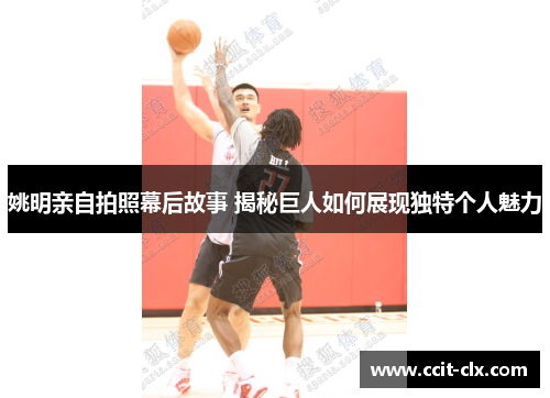 姚明亲自拍照幕后故事 揭秘巨人如何展现独特个人魅力