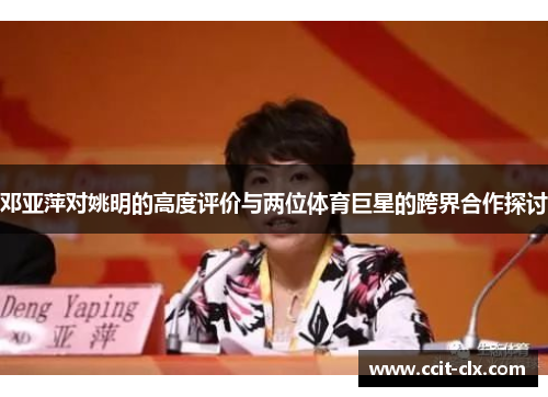 邓亚萍对姚明的高度评价与两位体育巨星的跨界合作探讨