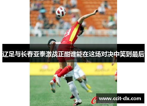 辽足与长春亚泰激战正酣谁能在这场对决中笑到最后